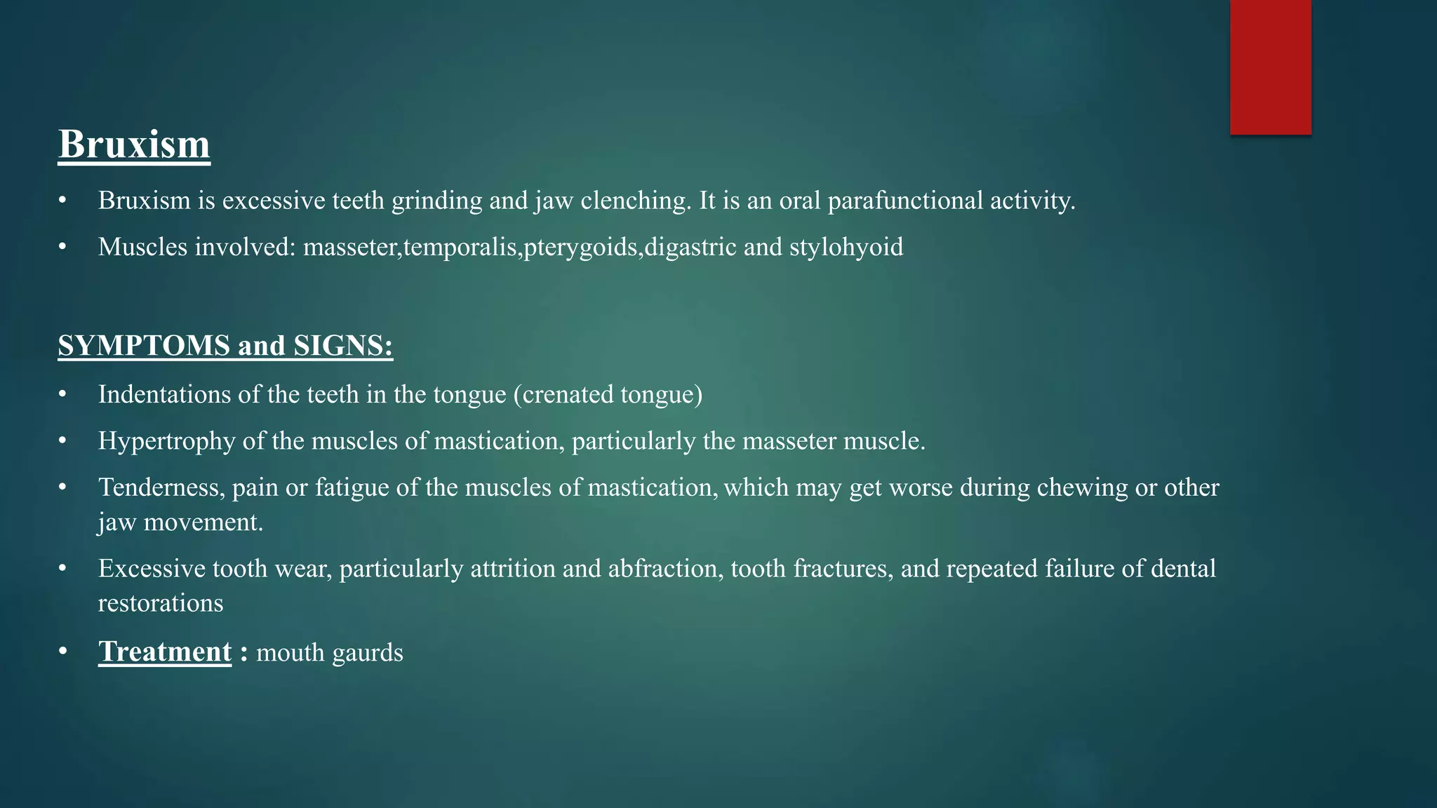 Bruxism
• Bruxism is excessive teeth grinding and jaw clenching. It is an oral parafunctional activity.
• Muscles involved: masseter,temporalis,pterygoids,digastric and stylohyoid
SYMPTOMS and SIGNS:
• Indentations of the teeth in the tongue (crenated tongue)
• Hypertrophy of the muscles of mastication, particularly the masseter muscle.
• Tenderness, pain or fatigue of the muscles of mastication, which may get worse during chewing or other
jaw movement.
• Excessive tooth wear, particularly attrition and abfraction, tooth fractures, and repeated failure of dental
restorations
• Treatment : mouth gaurds
 
