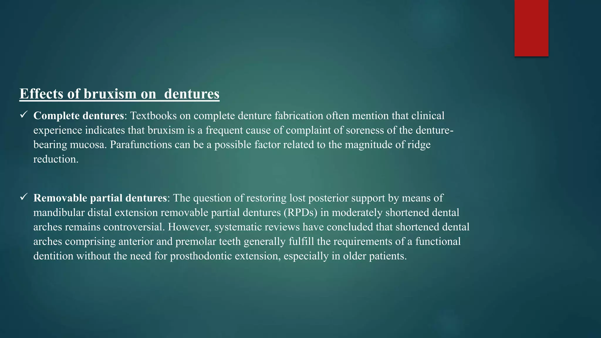 Effects of bruxism on dentures
 Complete dentures: Textbooks on complete denture fabrication often mention that clinical
experience indicates that bruxism is a frequent cause of complaint of soreness of the denture-
bearing mucosa. Parafunctions can be a possible factor related to the magnitude of ridge
reduction.
 Removable partial dentures: The question of restoring lost posterior support by means of
mandibular distal extension removable partial dentures (RPDs) in moderately shortened dental
arches remains controversial. However, systematic reviews have concluded that shortened dental
arches comprising anterior and premolar teeth generally fulfill the requirements of a functional
dentition without the need for prosthodontic extension, especially in older patients.
 