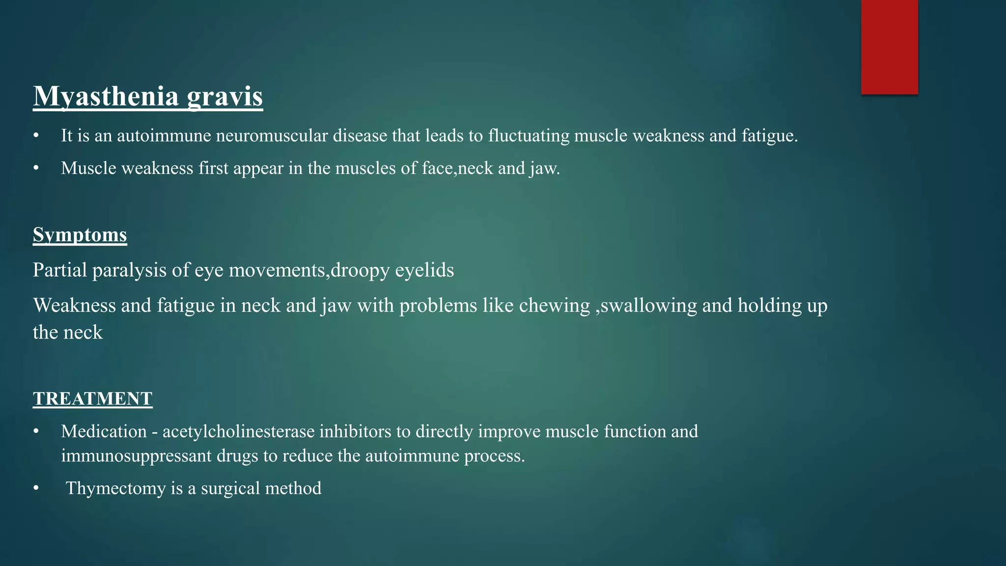 Myasthenia gravis
• It is an autoimmune neuromuscular disease that leads to fluctuating muscle weakness and fatigue.
• Muscle weakness first appear in the muscles of face,neck and jaw.
Symptoms
Partial paralysis of eye movements,droopy eyelids
Weakness and fatigue in neck and jaw with problems like chewing ,swallowing and holding up
the neck
TREATMENT
• Medication - acetylcholinesterase inhibitors to directly improve muscle function and
immunosuppressant drugs to reduce the autoimmune process.
• Thymectomy is a surgical method
 
