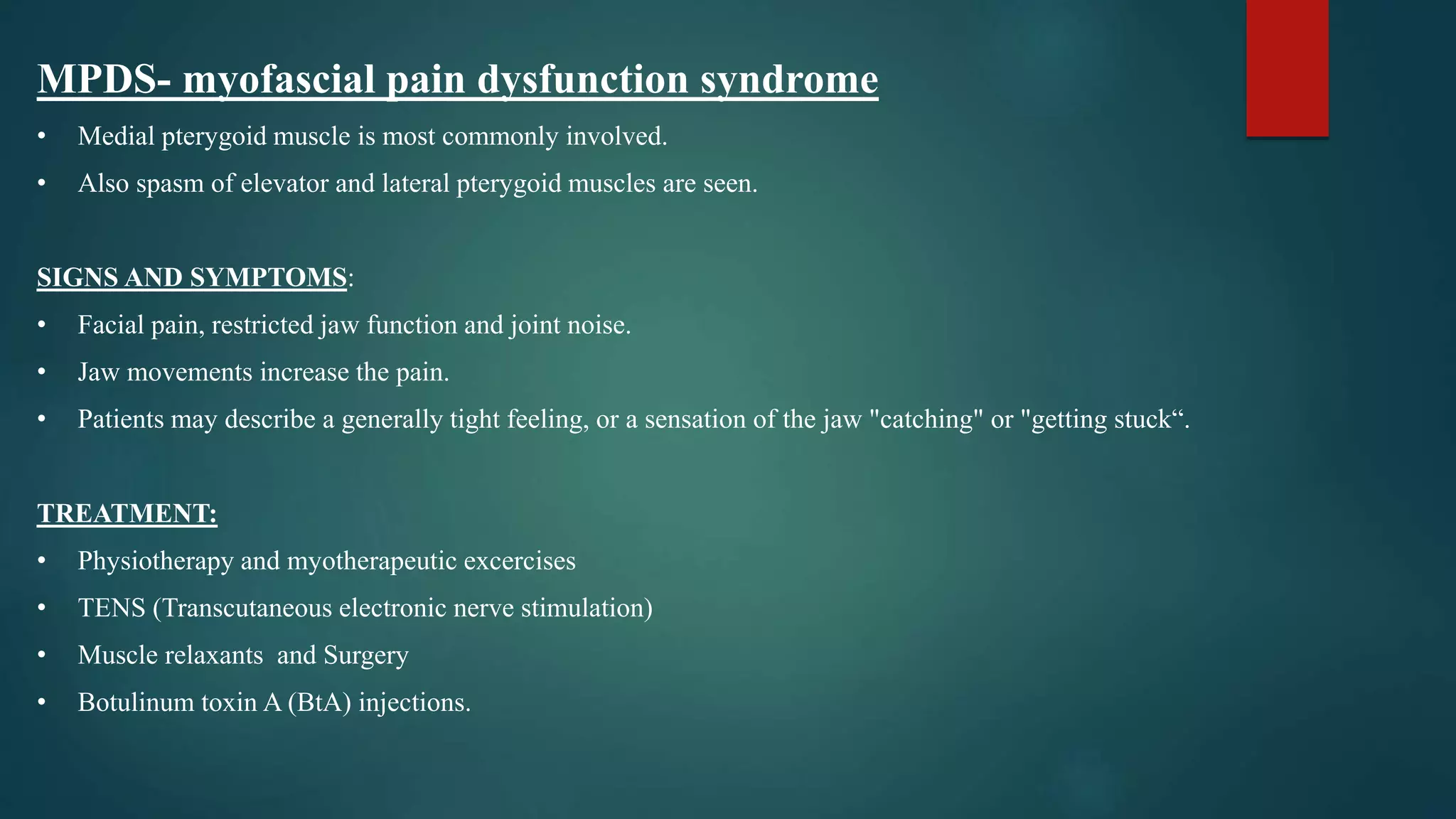 MPDS- myofascial pain dysfunction syndrome
• Medial pterygoid muscle is most commonly involved.
• Also spasm of elevator and lateral pterygoid muscles are seen.
SIGNS AND SYMPTOMS:
• Facial pain, restricted jaw function and joint noise.
• Jaw movements increase the pain.
• Patients may describe a generally tight feeling, or a sensation of the jaw "catching" or "getting stuck“.
TREATMENT:
• Physiotherapy and myotherapeutic excercises
• TENS (Transcutaneous electronic nerve stimulation)
• Muscle relaxants and Surgery
• Botulinum toxin A (BtA) injections.
 