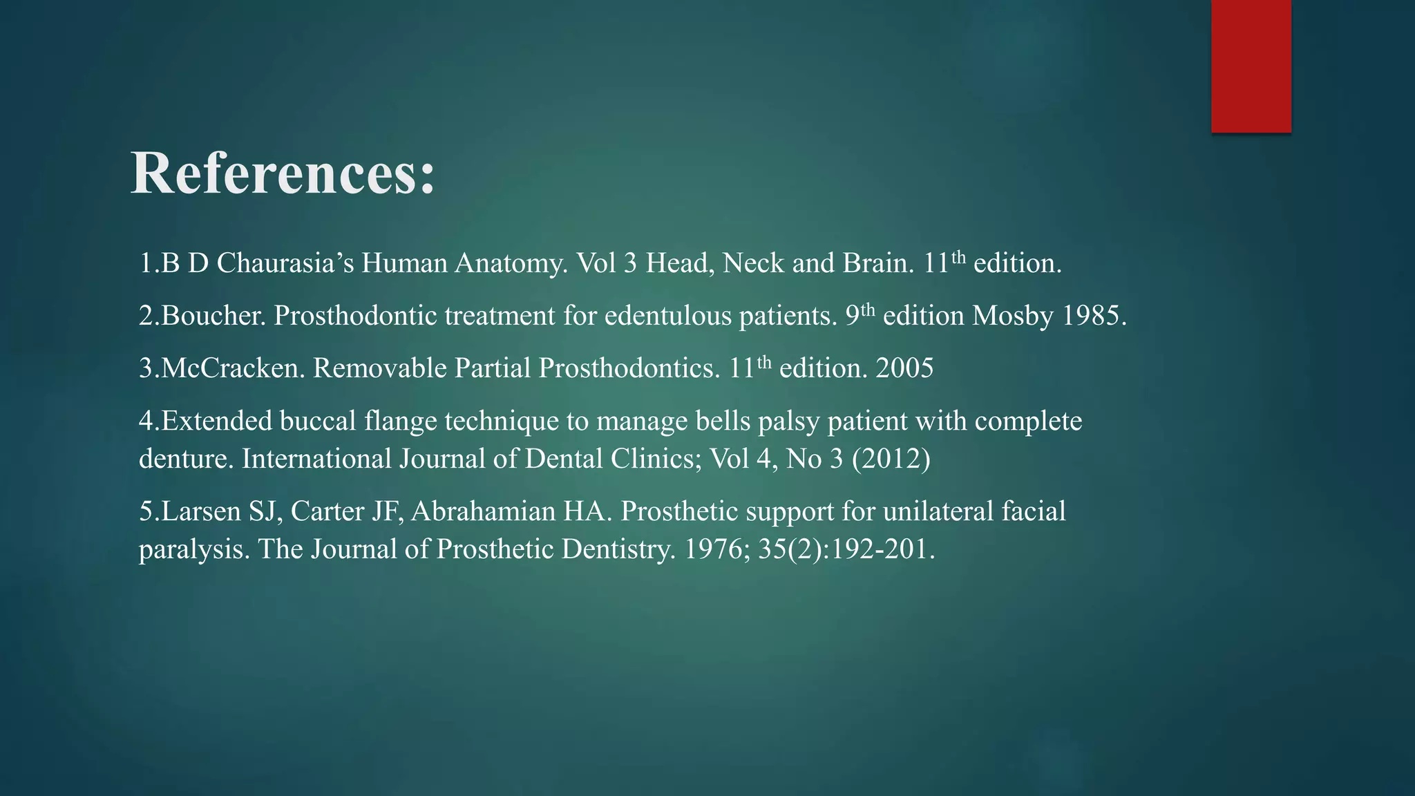 References:
1.B D Chaurasia’s Human Anatomy. Vol 3 Head, Neck and Brain. 11th edition.
2.Boucher. Prosthodontic treatment for edentulous patients. 9th edition Mosby 1985.
3.McCracken. Removable Partial Prosthodontics. 11th edition. 2005
4.Extended buccal flange technique to manage bells palsy patient with complete
denture. International Journal of Dental Clinics; Vol 4, No 3 (2012)
5.Larsen SJ, Carter JF, Abrahamian HA. Prosthetic support for unilateral facial
paralysis. The Journal of Prosthetic Dentistry. 1976; 35(2):192-201.
 