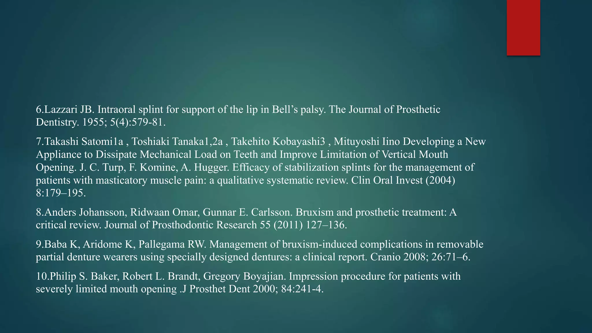 6.Lazzari JB. Intraoral splint for support of the lip in Bell’s palsy. The Journal of Prosthetic
Dentistry. 1955; 5(4):579-81.
7.Takashi Satomi1a , Toshiaki Tanaka1,2a , Takehito Kobayashi3 , Mituyoshi Iino Developing a New
Appliance to Dissipate Mechanical Load on Teeth and Improve Limitation of Vertical Mouth
Opening. J. C. Turp, F. Komine, A. Hugger. Efficacy of stabilization splints for the management of
patients with masticatory muscle pain: a qualitative systematic review. Clin Oral Invest (2004)
8:179–195.
8.Anders Johansson, Ridwaan Omar, Gunnar E. Carlsson. Bruxism and prosthetic treatment: A
critical review. Journal of Prosthodontic Research 55 (2011) 127–136.
9.Baba K, Aridome K, Pallegama RW. Management of bruxism-induced complications in removable
partial denture wearers using specially designed dentures: a clinical report. Cranio 2008; 26:71–6.
10.Philip S. Baker, Robert L. Brandt, Gregory Boyajian. Impression procedure for patients with
severely limited mouth opening .J Prosthet Dent 2000; 84:241-4.
 