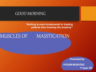 MUSCLES OF MASSTICATION
Presented by:
HYSUM MUSHTAQ
1st year PG
“Nothing ismore fundamental to treating
patients than knowing the anatomy”
GOOD MORNING
 