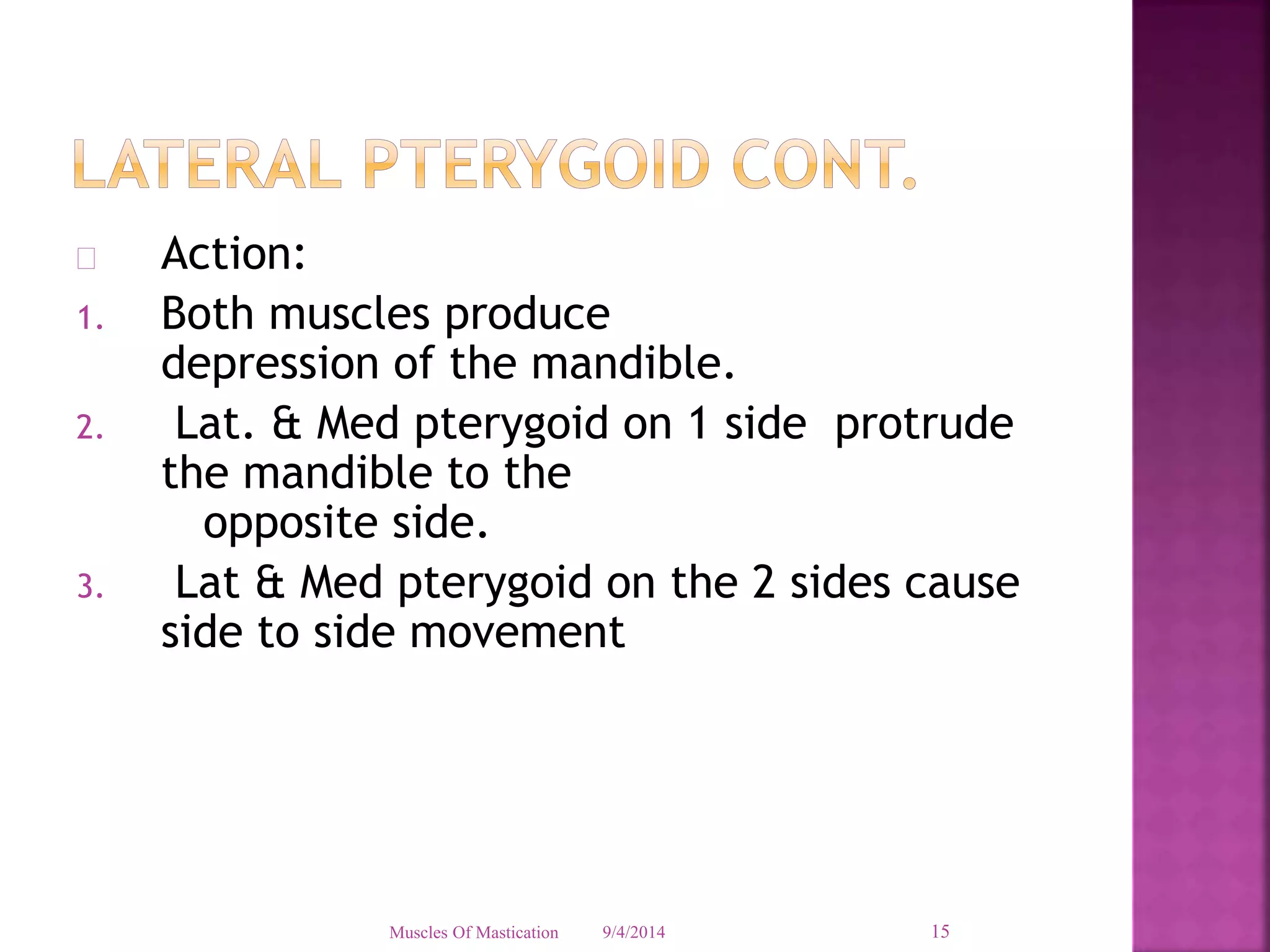  Action: 
1. Both muscles produce 
depression of the mandible. 
2. Lat. & Med pterygoid on 1 side protrude 
the mandible to the 
opposite side. 
3. Lat & Med pterygoid on the 2 sides cause 
side to side movement 
Muscles Of Mastication 9/4/2014 15 
 