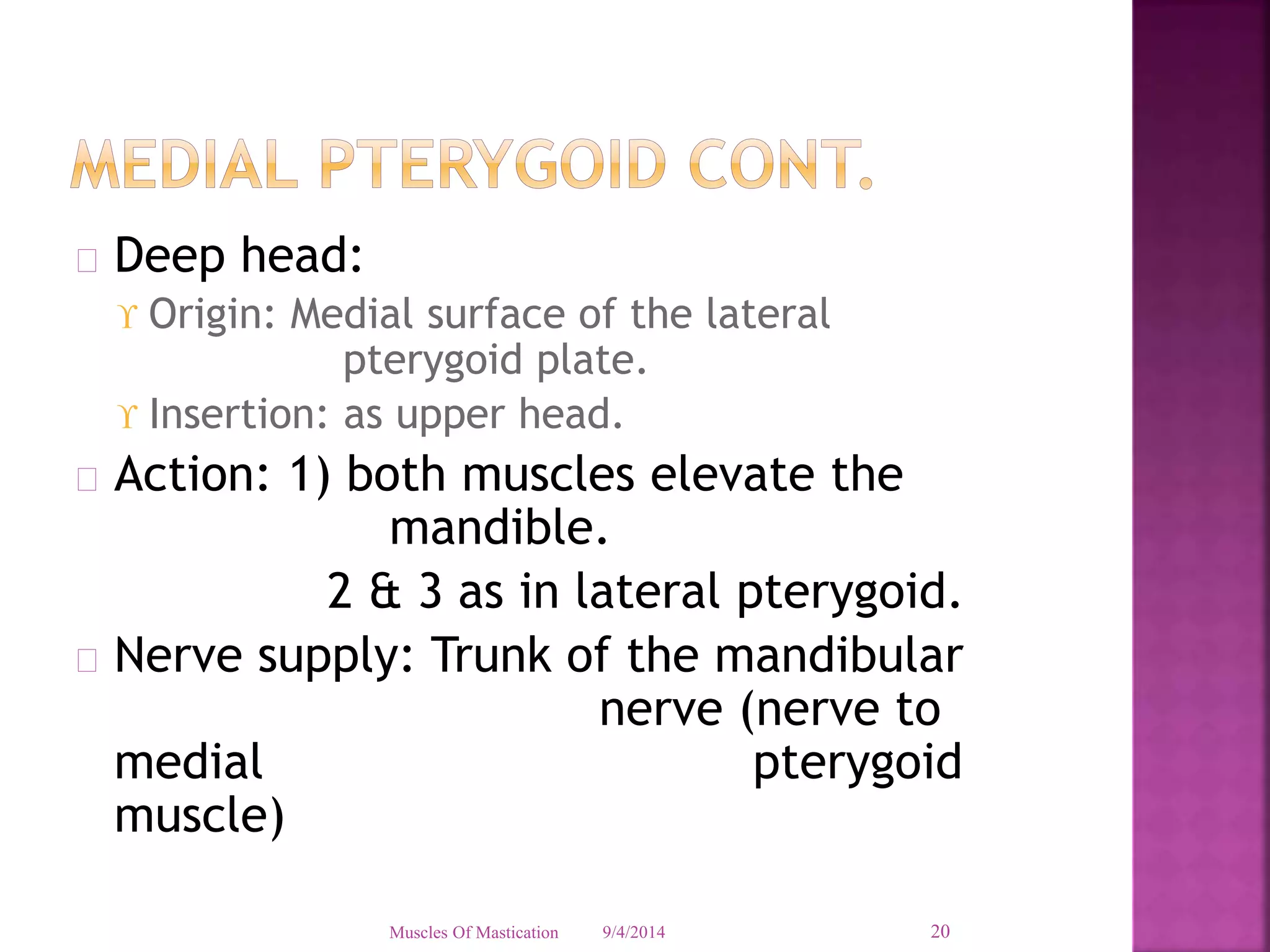  Deep head: 
 Origin: Medial surface of the lateral 
pterygoid plate. 
 Insertion: as upper head. 
 Action: 1) both muscles elevate the 
mandible. 
2 & 3 as in lateral pterygoid. 
 Nerve supply: Trunk of the mandibular 
nerve (nerve to 
medial pterygoid 
muscle) 
Muscles Of Mastication 9/4/2014 20 
 