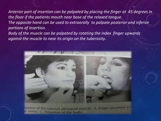 Anterior part of insertion can be palpated by placing the finger at 45 degrees in
the floor if the patients mouth near base of the relaxed tongue.
The opposite hand can be used to extraorally to palpate posterior and inferior
portions of insertion.
Body of the muscle can be palpated by rotating the index finger upwards
against the muscle to near its origin on the tuberosity.
 