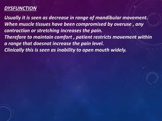 DYSFUNCTION
Usually it is seen as decrease in range of mandibular movement.
When muscle tissues have been compromised by overuse , any
contraction or stretching increases the pain.
Therefore to maintain comfort , patient restricts movement within
a range that doesnot increase the pain level.
Clinically this is seen as inability to open mouth widely.
 