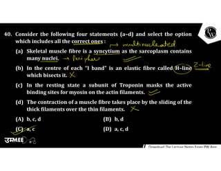 40. Consider the following four statements (a–d) and select the option
which includes all the correct ones :
(a) Skeletal muscle fibre is a syncytium as the sarcoplasm contains
many nuclei.
(b) In the centre of each “I band” is an elastic fibre called H–line
which bisects it.
(c) In the resting state a subunit of Troponin masks the active
binding sites for myosin on the actin filaments.
(d) The contraction of a muscle fibre takes place by the sliding of the
thick filaments over the thin filaments.
(A) b, c, d (B) b, d
(C) a, c (D) a, c, d
 
