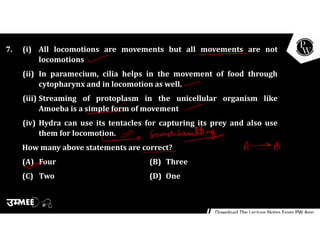 7. (i) All locomotions are movements but all movements are not
locomotions
(ii) In paramecium, cilia helps in the movement of food through
cytopharynx and in locomotion as well.
(iii) Streaming of protoplasm in the unicellular organism like
Amoeba is a simple form of movement
(iv) Hydra can use its tentacles for capturing its prey and also use
them for locomotion.
How many above statements are correct?
(A) Four (B) Three
(C) Two (D) One
 
