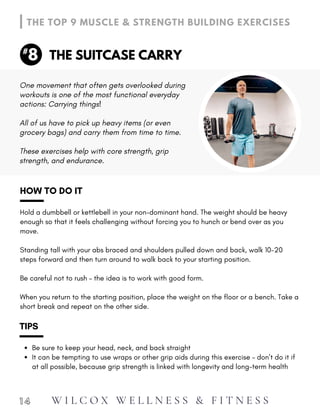 When you return to the starting position, place the weight on the floor or a bench. Take a
short break and repeat on the other side.
HOW TO DO IT
Hold a dumbbell or kettlebell in your non-dominant hand. The weight should be heavy
enough so that it feels challenging without forcing you to hunch or bend over as you
move.
Standing tall with your abs braced and shoulders pulled down and back, walk 10-20
steps forward and then turn around to walk back to your starting position.
Be careful not to rush – the idea is to work with good form.
Be sure to keep your head, neck, and back straight
It can be tempting to use wraps or other grip aids during this exercise – don’t do it if
at all possible, because grip strength is linked with longevity and long-term health
TIPS
1 4
THE SUITCASE CARRY
THE TOP 9 MUSCLE & STRENGTH BUILDING EXERCISES
8
#
These exercises help with core strength, grip
strength, and endurance.
One movement that often gets overlooked during
workouts is one of the most functional everyday
actions: Carrying things!
All of us have to pick up heavy items (or even
grocery bags) and carry them from time to time.
W I L C O X W E L L N E S S & F I T N E S S
 