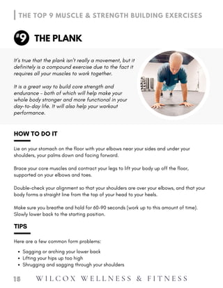 Make sure you breathe and hold for 60-90 seconds (work up to this amount of time).
Slowly lower back to the starting position.
HOW TO DO IT
Lie on your stomach on the floor with your elbows near your sides and under your
shoulders, your palms down and facing forward.
Brace your core muscles and contract your legs to lift your body up off the floor,
supported on your elbows and toes.
Double-check your alignment so that your shoulders are over your elbows, and that your
body forms a straight line from the top of your head to your heels.
Sagging or arching your lower back
Lifting your hips up too high
Shrugging and sagging through your shoulders
TIPS
Here are a few common form problems:
1 5
THE PLANK
THE TOP 9 MUSCLE & STRENGTH BUILDING EXERCISES
9
#
It is a great way to build core strength and
endurance – both of which will help make your
whole body stronger and more functional in your
day-to-day life. It will also help your workout
performance.
It’s true that the plank isn’t really a movement, but it
definitely is a compound exercise due to the fact it
requires all your muscles to work together.
W I L C O X W E L L N E S S & F I T N E S S
 