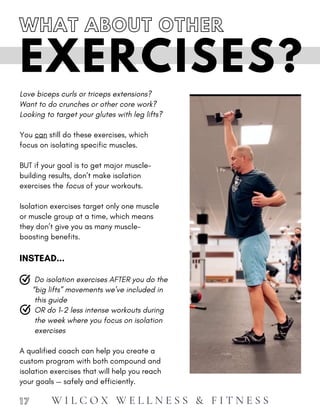 exercises
A qualified coach can help you create a
custom program with both compound and
isolation exercises that will help you reach
your goals — safely and efficiently.
Love biceps curls or triceps extensions?
Want to do crunches or other core work?
Looking to target your glutes with leg lifts?
You can still do these exercises, which
focus on isolating specific muscles.
BUT if your goal is to get major muscle-
building results, don’t make isolation
exercises the focus of your workouts.
Isolation exercises target only one muscle
or muscle group at a time, which means
they don’t give you as many muscle-
boosting benefits.
INSTEAD...
Do isolation exercises AFTER you do the
“big lifts” movements we’ve included in
this guide
OR do 1-2 less intense workouts during
the week where you focus on isolation
EXERCISES?
1 7
WHAT ABOUT OTHER
W I L C O X W E L L N E S S & F I T N E S S
 