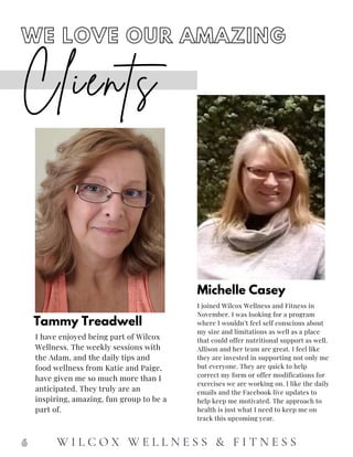 Tammy Treadwell
I have enjoyed being part of Wilcox
Wellness. The weekly sessions with
the Adam, and the daily tips and
food wellness from Katie and Paige,
have given me so much more than I
anticipated. They truly are an
inspiring, amazing, fun group to be a
part of.
Michelle Casey
I joined Wilcox Wellness and Fitness in
November. I was looking for a program
where I wouldn’t feel self conscious about
my size and limitations as well as a place
that could offer nutritional support as well.
Allison and her team are great. I feel like
they are invested in supporting not only me
but everyone. They are quick to help
correct my form or offer modifications for
exercises we are working on. I like the daily
emails and the Facebook live updates to
help keep me motivated. The approach to
health is just what I need to keep me on
track this upcoming year.
Clients
WE LOVE OUR AMAZING
6 W I L C O X W E L L N E S S & F I T N E S S
 