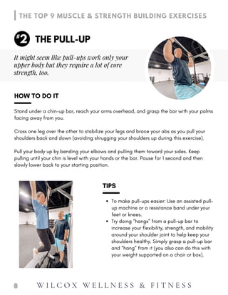 Pull your body up by bending your elbows and pulling them toward your sides. Keep
pulling until your chin is level with your hands or the bar. Pause for 1 second and then
slowly lower back to your starting position.
HOW TO DO IT
Stand under a chin-up bar, reach your arms overhead, and grasp the bar with your palms
facing away from you.
Cross one leg over the other to stabilize your legs and brace your abs as you pull your
shoulders back and down (avoiding shrugging your shoulders up during this exercise).
To make pull-ups easier: Use an assisted pull-
up machine or a resistance band under your
feet or knees.
Try doing “hangs” from a pull-up bar to
increase your flexibility, strength, and mobility
around your shoulder joint to help keep your
shoulders healthy. Simply grasp a pull-up bar
and “hang” from it (you also can do this with
your weight supported on a chair or box).
TIPS
8
THE PULL-UP
THE TOP 9 MUSCLE & STRENGTH BUILDING EXERCISES
2
#
It might seem like pull-ups work only your
upper body but they require a lot of core
strength, too.
W I L C O X W E L L N E S S & F I T N E S S
 