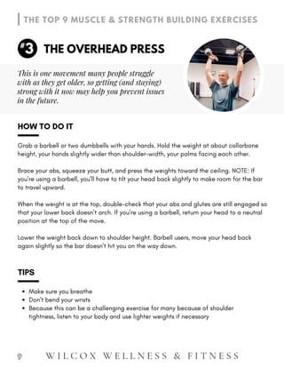 Lower the weight back down to shoulder height. Barbell users, move your head back
again slightly so the bar doesn’t hit you on the way down.
HOW TO DO IT
Grab a barbell or two dumbbells with your hands. Hold the weight at about collarbone
height, your hands slightly wider than shoulder-width, your palms facing each other.
Brace your abs, squeeze your butt, and press the weights toward the ceiling. NOTE: If
you’re using a barbell, you’ll have to tilt your head back slightly to make room for the bar
to travel upward.
When the weight is at the top, double-check that your abs and glutes are still engaged so
that your lower back doesn’t arch. If you’re using a barbell, return your head to a neutral
position at the top of the move.
Make sure you breathe
Don’t bend your wrists
Because this can be a challenging exercise for many because of shoulder
tightness, listen to your body and use lighter weights if necessary
TIPS
9
THE OVERHEAD PRESS
THE TOP 9 MUSCLE & STRENGTH BUILDING EXERCISES
3
#
This is one movement many people struggle
with as they get older, so getting (and staying)
strong with it now may help you prevent issues
in the future.
W I L C O X W E L L N E S S & F I T N E S S
 