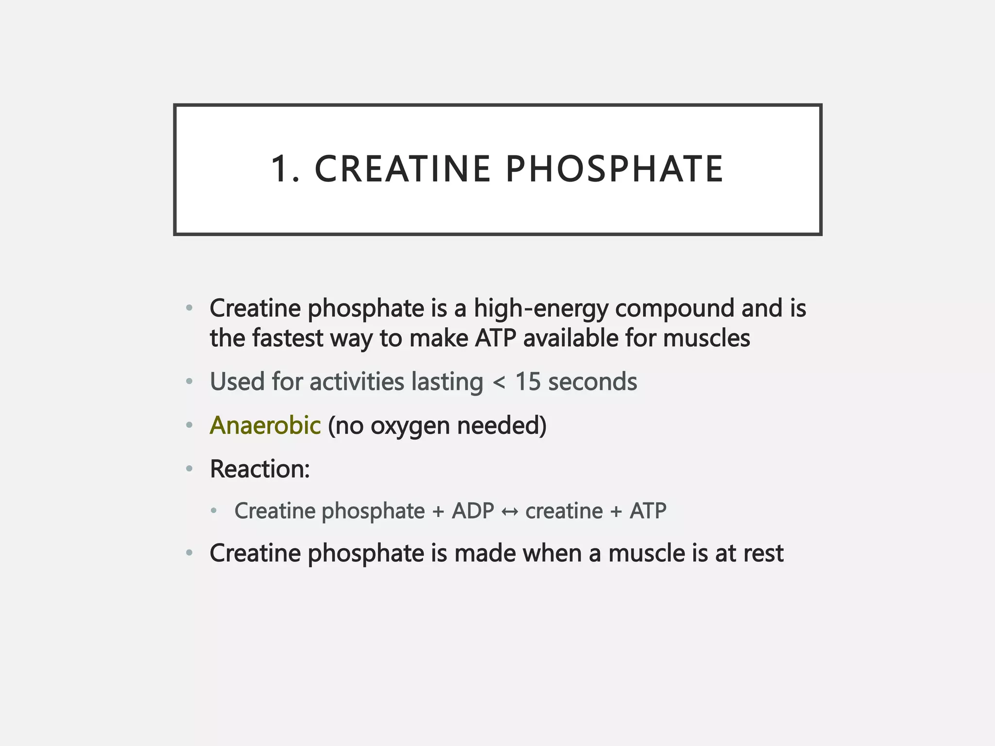 1. CREATINE PHOSPHATE
• Creatine phosphate is a high-energy compound and is
the fastest way to make ATP available for muscles
• Used for activities lasting < 15 seconds
• Anaerobic (no oxygen needed)
• Reaction:
• Creatine phosphate + ADP ↔ creatine + ATP
• Creatine phosphate is made when a muscle is at rest
 