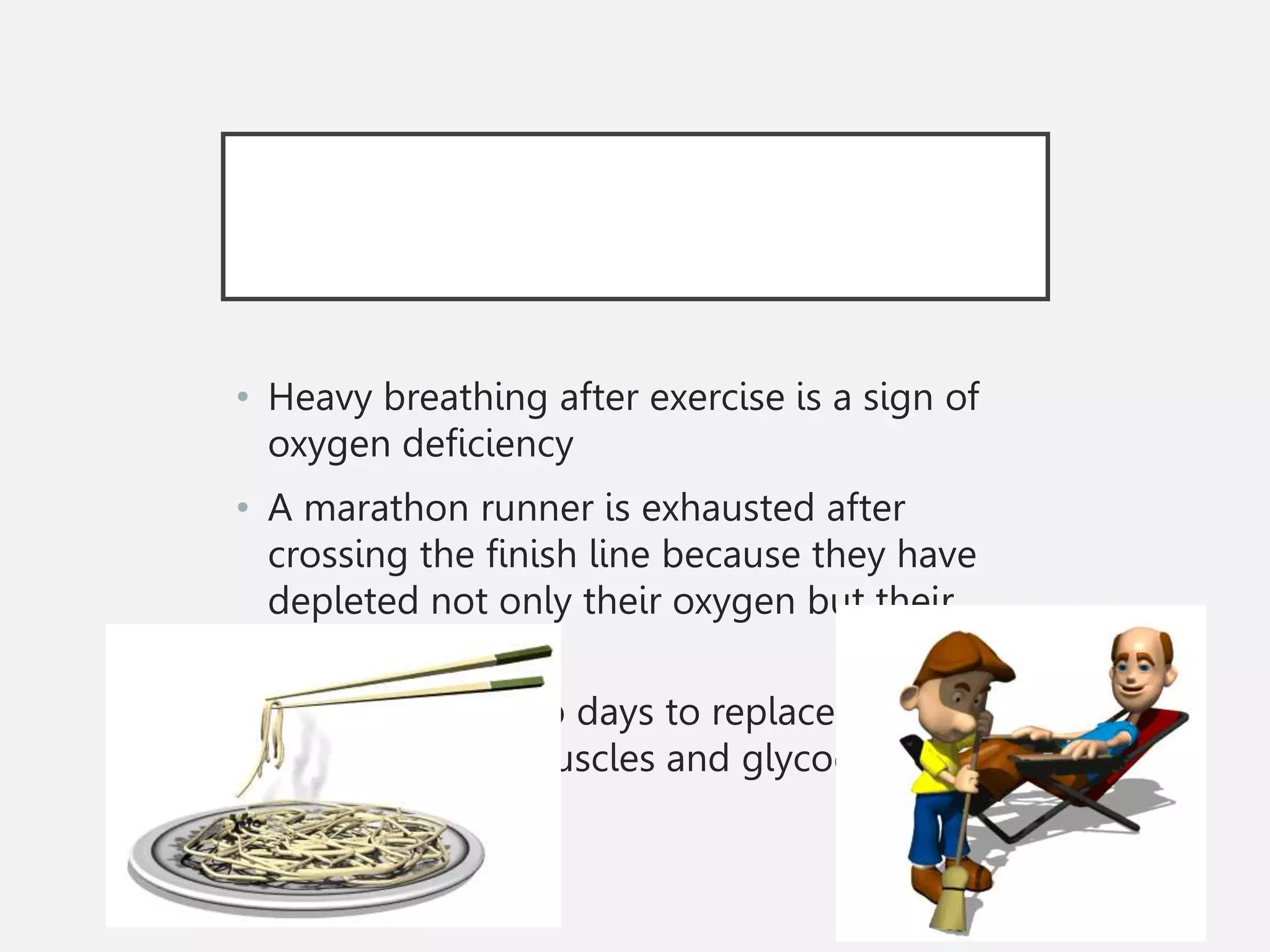 • Heavy breathing after exercise is a sign of
oxygen deficiency
• A marathon runner is exhausted after
crossing the finish line because they have
depleted not only their oxygen but their
glucose as well
• It takes up to two days to replace all of the
glucose in the muscles and glycogen in the
liver
 
