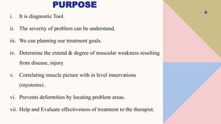 PURPOSE
8
i. It is diagnostic Tool.
ii. The severity of problem can be understand.
iii. We can planning our treatment goals.
iv. Determine the extend & degree of muscular weakness resulting
from disease, injury.
v. Correlating muscle picture with in level innervations
(myotoms) .
vi. Prevents deformities by locating problem areas.
vii. Help and Evaluate effectiveness of treatment to the therapist.
 