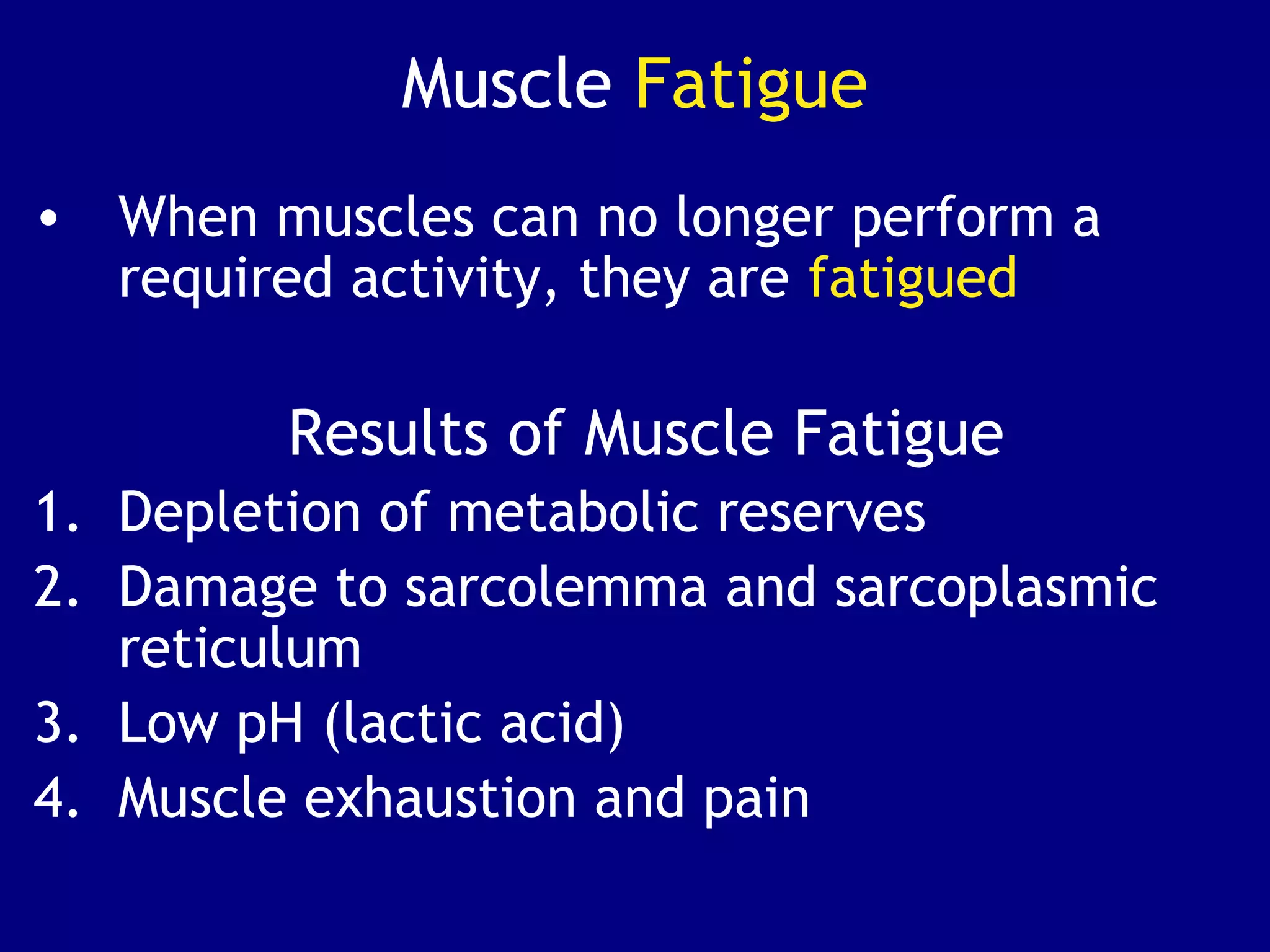 Muscle Fatigue
• When muscles can no longer perform a
required activity, they are fatigued
Results of Muscle Fatigue
1. Depletion of metabolic reserves
2. Damage to sarcolemma and sarcoplasmic
reticulum
3. Low pH (lactic acid)
4. Muscle exhaustion and pain
 