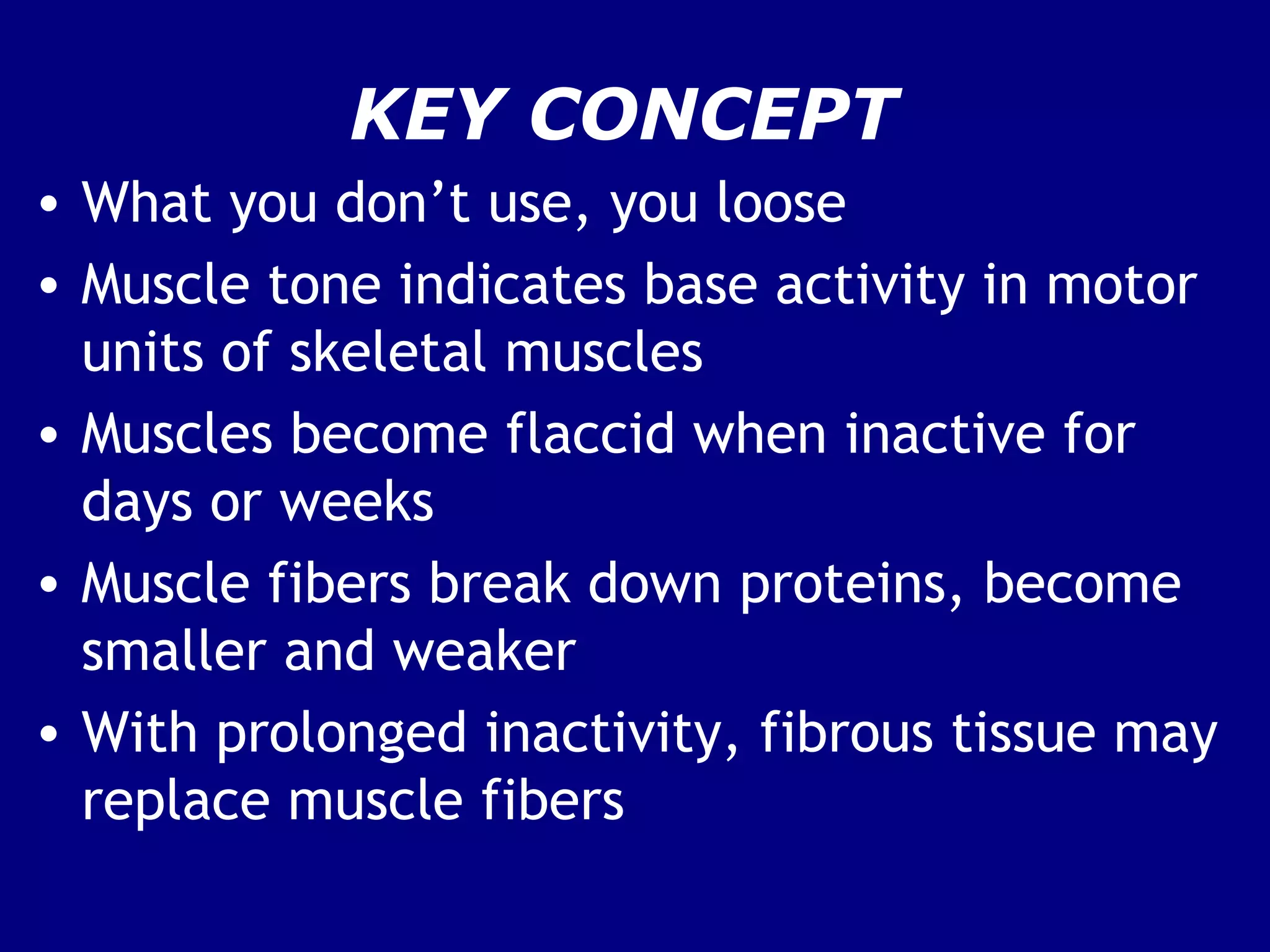 KEY CONCEPT
• What you don’t use, you loose
• Muscle tone indicates base activity in motor
units of skeletal muscles
• Muscles become flaccid when inactive for
days or weeks
• Muscle fibers break down proteins, become
smaller and weaker
• With prolonged inactivity, fibrous tissue may
replace muscle fibers
 