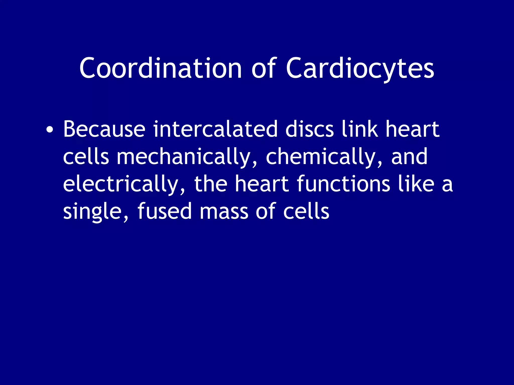 Coordination of Cardiocytes
• Because intercalated discs link heart
cells mechanically, chemically, and
electrically, the heart functions like a
single, fused mass of cells
 