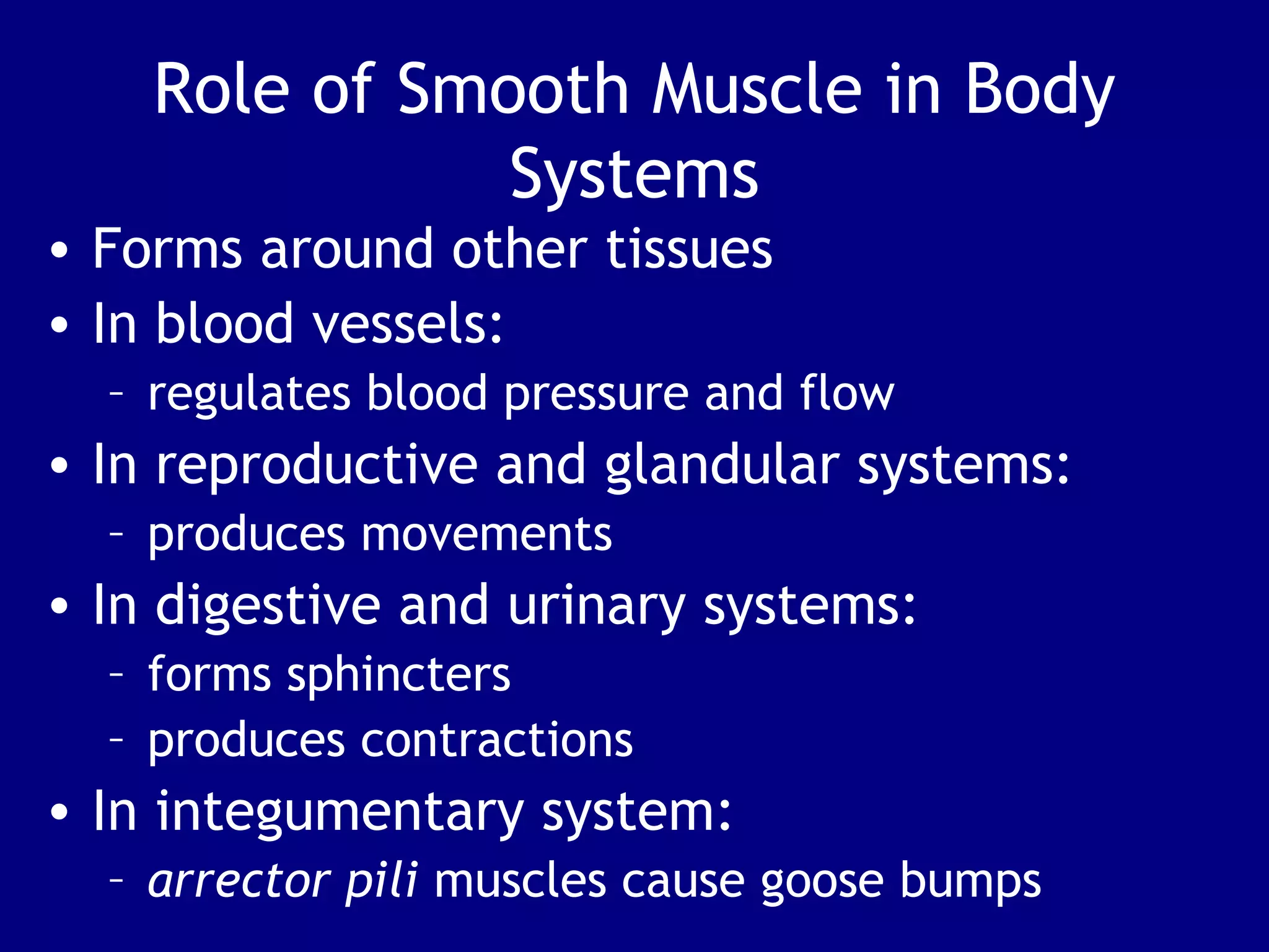 Role of Smooth Muscle in Body
Systems
• Forms around other tissues
• In blood vessels:
– regulates blood pressure and flow
• In reproductive and glandular systems:
– produces movements
• In digestive and urinary systems:
– forms sphincters
– produces contractions
• In integumentary system:
– arrector pili muscles cause goose bumps
 