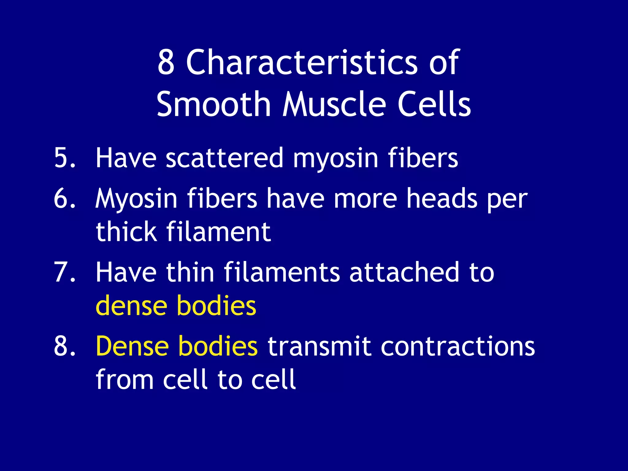 8 Characteristics of
Smooth Muscle Cells
5. Have scattered myosin fibers
6. Myosin fibers have more heads per
thick filament
7. Have thin filaments attached to
dense bodies
8. Dense bodies transmit contractions
from cell to cell
 