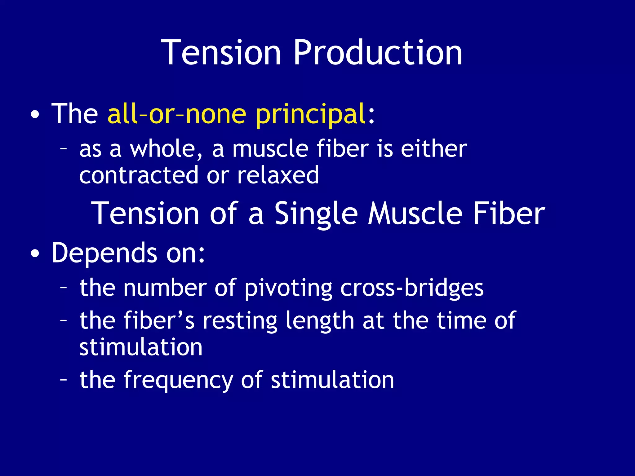 Tension Production
• The all–or–none principal:
– as a whole, a muscle fiber is either
contracted or relaxed
Tension of a Single Muscle Fiber
• Depends on:
– the number of pivoting cross-bridges
– the fiber’s resting length at the time of
stimulation
– the frequency of stimulation
 