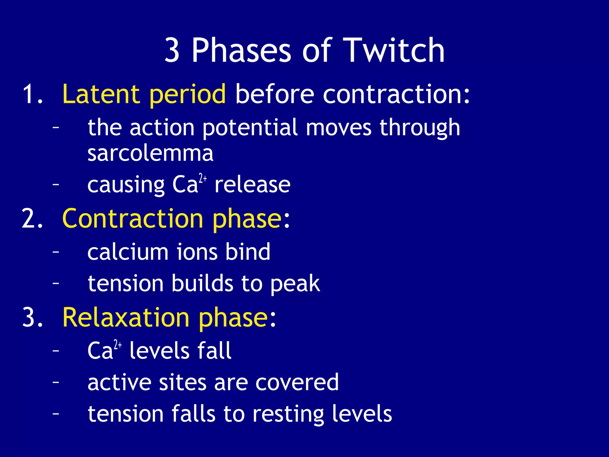 3 Phases of Twitch
1. Latent period before contraction:
– the action potential moves through
sarcolemma
– causing Ca2+
release
2. Contraction phase:
– calcium ions bind
– tension builds to peak
3. Relaxation phase:
– Ca2+
levels fall
– active sites are covered
– tension falls to resting levels
 