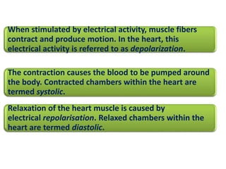 When stimulated by electrical activity, muscle fibers 
contract and produce motion. In the heart, this 
electrical activity is referred to as depolarization. 
The contraction causes the blood to be pumped around 
the body. Contracted chambers within the heart are 
termed systolic. 
Relaxation of the heart muscle is caused by 
electrical repolarisation. Relaxed chambers within the 
heart are termed diastolic. 
 
