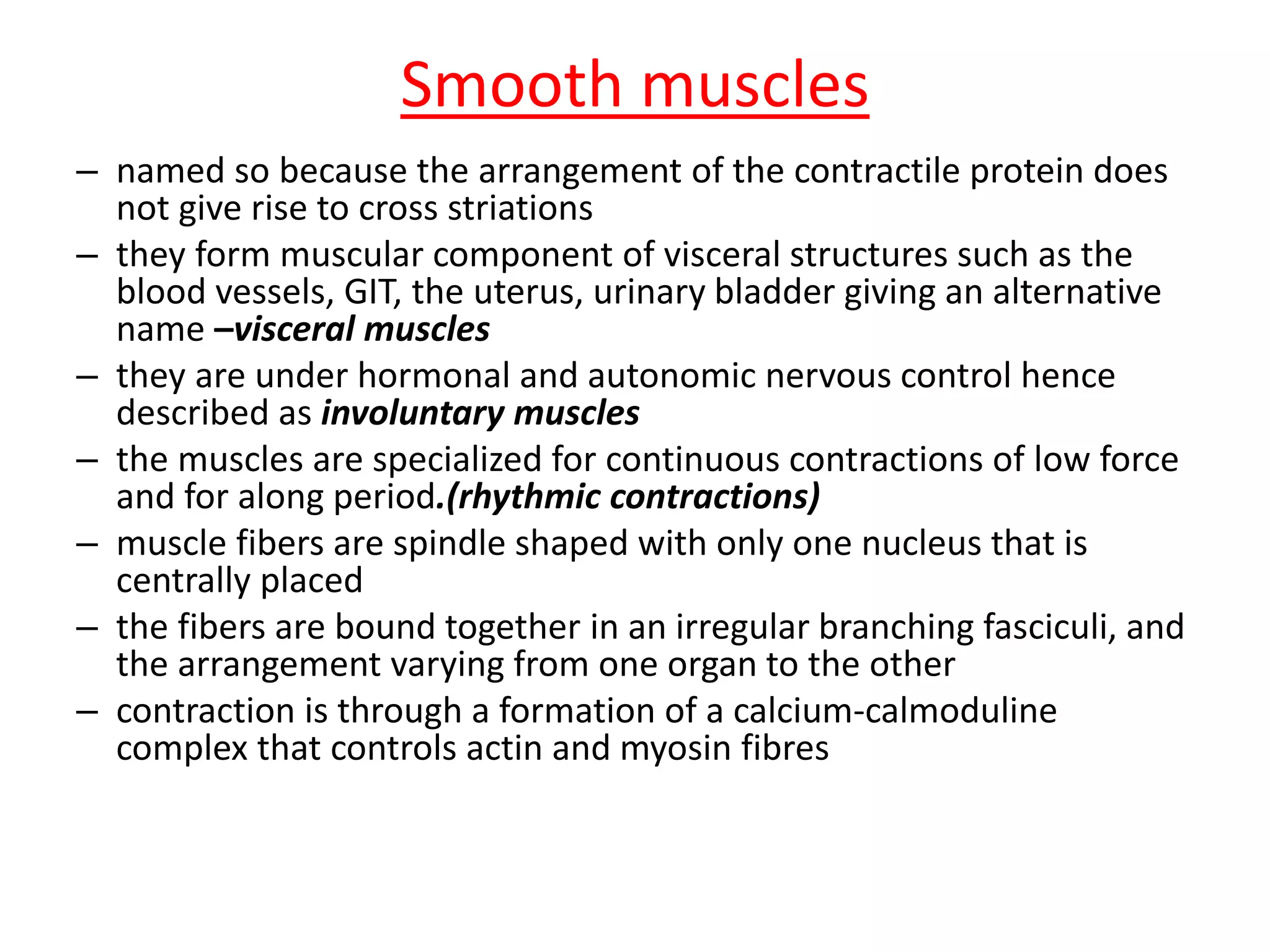 Smooth muscles
– named so because the arrangement of the contractile protein does
not give rise to cross striations
– they form muscular component of visceral structures such as the
blood vessels, GIT, the uterus, urinary bladder giving an alternative
name –visceral muscles
– they are under hormonal and autonomic nervous control hence
described as involuntary muscles
– the muscles are specialized for continuous contractions of low force
and for along period.(rhythmic contractions)
– muscle fibers are spindle shaped with only one nucleus that is
centrally placed
– the fibers are bound together in an irregular branching fasciculi, and
the arrangement varying from one organ to the other
– contraction is through a formation of a calcium-calmoduline
complex that controls actin and myosin fibres
 