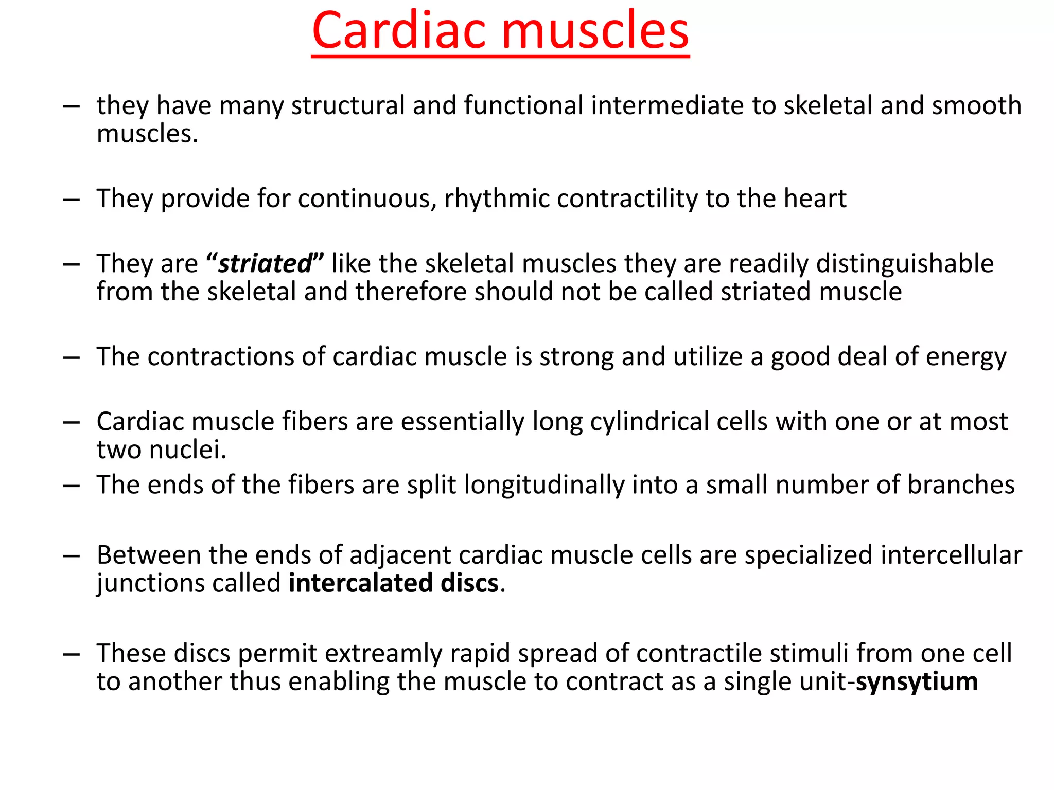 Cardiac muscles
– they have many structural and functional intermediate to skeletal and smooth
muscles.
– They provide for continuous, rhythmic contractility to the heart
– They are “striated” like the skeletal muscles they are readily distinguishable
from the skeletal and therefore should not be called striated muscle
– The contractions of cardiac muscle is strong and utilize a good deal of energy
– Cardiac muscle fibers are essentially long cylindrical cells with one or at most
two nuclei.
– The ends of the fibers are split longitudinally into a small number of branches
– Between the ends of adjacent cardiac muscle cells are specialized intercellular
junctions called intercalated discs.
– These discs permit extreamly rapid spread of contractile stimuli from one cell
to another thus enabling the muscle to contract as a single unit-synsytium
 