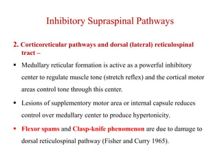 Inhibitory Supraspinal Pathways
2. Corticoreticular pathways and dorsal (lateral) reticulospinal
tract –
 Medullary reticular formation is active as a powerful inhibitory
center to regulate muscle tone (stretch reflex) and the cortical motor
areas control tone through this center.
 Lesions of supplementory motor area or internal capsule reduces
control over medullary center to produce hypertonicity.
 Flexor spams and Clasp-knife phenomenon are due to damage to
dorsal reticulospinal pathway (Fisher and Curry 1965).

 
