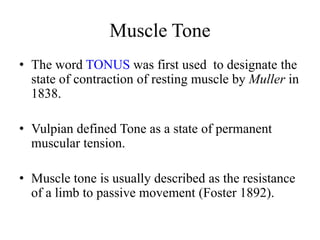 Muscle Tone
• The word TONUS was first used to designate the
state of contraction of resting muscle by Muller in
1838.
• Vulpian defined Tone as a state of permanent
muscular tension.
• Muscle tone is usually described as the resistance
of a limb to passive movement (Foster 1892).

 