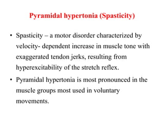 Pyramidal hypertonia (Spasticity)
• Spasticity – a motor disorder characterized by

velocity- dependent increase in muscle tone with
exaggerated tendon jerks, resulting from
hyperexcitability of the stretch reflex.
• Pyramidal hypertonia is most pronounced in the
muscle groups most used in voluntary

movements.

 