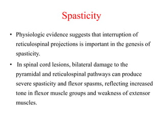 Spasticity
• Physiologic evidence suggests that interruption of

reticulospinal projections is important in the genesis of
spasticity.
• In spinal cord lesions, bilateral damage to the
pyramidal and reticulospinal pathways can produce
severe spasticity and flexor spasms, reflecting increased
tone in flexor muscle groups and weakness of extensor
muscles.

 