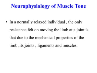 Neurophysiology of Muscle Tone
• In a normally relaxed individual , the only
resistance felt on moving the limb at a joint is
that due to the mechanical properties of the
limb ,its joints , ligaments and muscles.

 