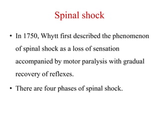 Spinal shock
• In 1750, Whytt first described the phenomenon
of spinal shock as a loss of sensation
accompanied by motor paralysis with gradual
recovery of reflexes.
• There are four phases of spinal shock.

 