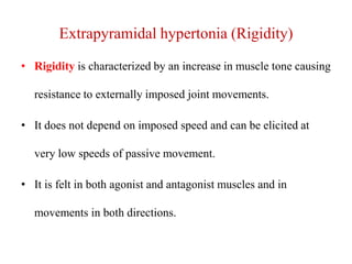 Extrapyramidal hypertonia (Rigidity)
• Rigidity is characterized by an increase in muscle tone causing

resistance to externally imposed joint movements.
• It does not depend on imposed speed and can be elicited at
very low speeds of passive movement.
• It is felt in both agonist and antagonist muscles and in
movements in both directions.

 