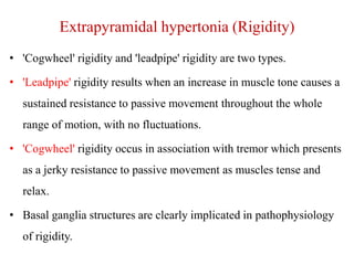 Extrapyramidal hypertonia (Rigidity)
• 'Cogwheel' rigidity and 'leadpipe' rigidity are two types.
• 'Leadpipe' rigidity results when an increase in muscle tone causes a
sustained resistance to passive movement throughout the whole
range of motion, with no fluctuations.
• 'Cogwheel' rigidity occus in association with tremor which presents
as a jerky resistance to passive movement as muscles tense and
relax.

• Basal ganglia structures are clearly implicated in pathophysiology
of rigidity.

 