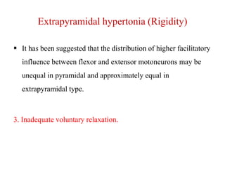 Extrapyramidal hypertonia (Rigidity)
 It has been suggested that the distribution of higher facilitatory

influence between flexor and extensor motoneurons may be
unequal in pyramidal and approximately equal in
extrapyramidal type.

3. Inadequate voluntary relaxation.

 