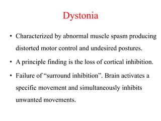 Dystonia
• Characterized by abnormal muscle spasm producing
distorted motor control and undesired postures.
• A principle finding is the loss of cortical inhibition.

• Failure of “surround inhibition”. Brain activates a
specific movement and simultaneously inhibits

unwanted movements.

 