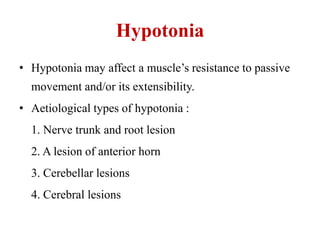 Hypotonia
• Hypotonia may affect a muscle‟s resistance to passive

movement and/or its extensibility.
• Aetiological types of hypotonia :
1. Nerve trunk and root lesion
2. A lesion of anterior horn
3. Cerebellar lesions

4. Cerebral lesions

 