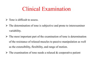 Clinical Examination
 Tone is difficult to assess.

 The determination of tone is subjective and prone to interexaminer
variability.
 The most important part of the examination of tone is determination

of the resistance of relaxed muscles to passive manipulation as well
as the extensibility, flexibility, and range of motion.
 The examination of tone needs a relaxed & cooperative patient

 
