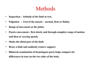 Methods
• Inspection : Attitude of the limb at rest.
• Palpation : Feel of the muscle – normal, firm or flabby.
• Range of movement at the joints.
• Passive movement - first slowly and through complete range of motion
and then at varying speeds.
• Shake the distal part of the limb.
• Brace a limb and suddenly remove support.
• Bilateral examination of homologous parts helps compare for
differences in tone on the two sides of the body.

 