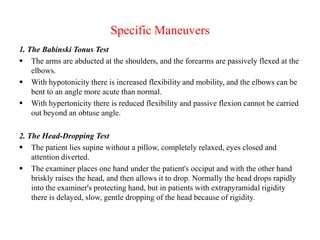 Specific Maneuvers
1. The Babinski Tonus Test
 The arms are abducted at the shoulders, and the forearms are passively flexed at the
elbows.
 With hypotonicity there is increased flexibility and mobility, and the elbows can be
bent to an angle more acute than normal.
 With hypertonicity there is reduced flexibility and passive flexion cannot be carried
out beyond an obtuse angle.

2. The Head-Dropping Test
 The patient lies supine without a pillow, completely relaxed, eyes closed and
attention diverted.
 The examiner places one hand under the patient's occiput and with the other hand
briskly raises the head, and then allows it to drop. Normally the head drops rapidly
into the examiner's protecting hand, but in patients with extrapyramidal rigidity
there is delayed, slow, gentle dropping of the head because of rigidity.

 