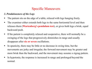 Specific Maneuvers
3. Pendulousness of the Legs
 The patient sits on the edge of a table, relaxed with legs hanging freely.
 The examiner either extends both legs to the same horizontal level and then
releases them (Wartenberg's pendulum test), or gives both legs a brisk, equal
backward push.
 If the patient is completely relaxed and cooperative, there will normally be a
swinging of the legs that progressively diminishes in range and usually
disappears after six or seven oscillations.
 In spasticity, there may be little or no decrease in swing time, but the
movements are jerky and irregular, the forward movement may be greater and
more brisk than the backward, and the movement may assume a zigzag pattern.
 In hypotonia, the response is increased in range and prolonged beyond the
normal.

 