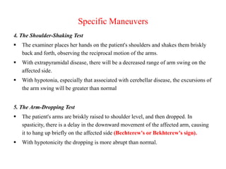 Specific Maneuvers
4. The Shoulder-Shaking Test


The examiner places her hands on the patient's shoulders and shakes them briskly
back and forth, observing the reciprocal motion of the arms.



With extrapyramidal disease, there will be a decreased range of arm swing on the
affected side.



With hypotonia, especially that associated with cerebellar disease, the excursions of
the arm swing will be greater than normal

5. The Arm-Dropping Test


The patient's arms are briskly raised to shoulder level, and then dropped. In
spasticity, there is a delay in the downward movement of the affected arm, causing
it to hang up briefly on the affected side (Bechterew's or Bekhterew's sign).



With hypotonicity the dropping is more abrupt than normal.

 