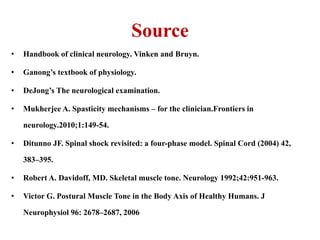 Source
•

Handbook of clinical neurology. Vinken and Bruyn.

•

Ganong’s textbook of physiology.

•

DeJong’s The neurological examination.

•

Mukherjee A. Spasticity mechanisms – for the clinician.Frontiers in
neurology.2010;1:149-54.

•

Ditunno JF. Spinal shock revisited: a four-phase model. Spinal Cord (2004) 42,
383–395.

•

Robert A. Davidoff, MD. Skeletal muscle tone. Neurology 1992;42:951-963.

•

Victor G. Postural Muscle Tone in the Body Axis of Healthy Humans. J
Neurophysiol 96: 2678–2687, 2006

 