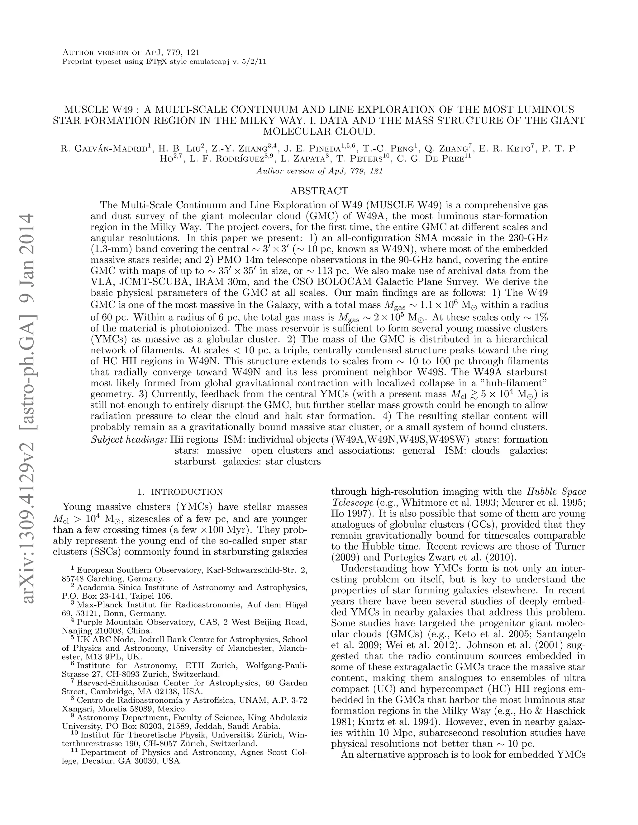 Author version of ApJ, 779, 121
A
Preprint typeset using L TEX style emulateapj v. 5/2/11

MUSCLE W49 : A MULTI-SCALE CONTINUUM AND LINE EXPLORATION OF THE MOST LUMINOUS
STAR FORMATION REGION IN THE MILKY WAY. I. DATA AND THE MASS STRUCTURE OF THE GIANT
MOLECULAR CLOUD.
´
R. Galvan-Madrid1 , H. B. Liu2 , Z.-Y. Zhang3,4 , J. E. Pineda1,5,6 , T.-C. Peng1 , Q. Zhang7 , E. R. Keto7 , P. T. P.
Ho2,7 , L. F. Rodr´
ıguez8,9 , L. Zapata8 , T. Peters10 , C. G. De Pree11

arXiv:1309.4129v2 [astro-ph.GA] 9 Jan 2014

Author version of ApJ, 779, 121

ABSTRACT
The Multi-Scale Continuum and Line Exploration of W49 (MUSCLE W49) is a comprehensive gas
and dust survey of the giant molecular cloud (GMC) of W49A, the most luminous star-formation
region in the Milky Way. The project covers, for the ﬁrst time, the entire GMC at diﬀerent scales and
angular resolutions. In this paper we present: 1) an all-conﬁguration SMA mosaic in the 230-GHz
(1.3-mm) band covering the central ∼ 3 × 3 (∼ 10 pc, known as W49N), where most of the embedded
massive stars reside; and 2) PMO 14m telescope observations in the 90-GHz band, covering the entire
GMC with maps of up to ∼ 35 × 35 in size, or ∼ 113 pc. We also make use of archival data from the
VLA, JCMT-SCUBA, IRAM 30m, and the CSO BOLOCAM Galactic Plane Survey. We derive the
basic physical parameters of the GMC at all scales. Our main ﬁndings are as follows: 1) The W49
GMC is one of the most massive in the Galaxy, with a total mass Mgas ∼ 1.1 × 106 M within a radius
of 60 pc. Within a radius of 6 pc, the total gas mass is Mgas ∼ 2 × 105 M . At these scales only ∼ 1%
of the material is photoionized. The mass reservoir is suﬃcient to form several young massive clusters
(YMCs) as massive as a globular cluster. 2) The mass of the GMC is distributed in a hierarchical
network of ﬁlaments. At scales < 10 pc, a triple, centrally condensed structure peaks toward the ring
of HC HII regions in W49N. This structure extends to scales from ∼ 10 to 100 pc through ﬁlaments
that radially converge toward W49N and its less prominent neighbor W49S. The W49A starburst
most likely formed from global gravitational contraction with localized collapse in a ”hub-ﬁlament”
geometry. 3) Currently, feedback from the central YMCs (with a present mass Mcl 5 × 104 M ) is
still not enough to entirely disrupt the GMC, but further stellar mass growth could be enough to allow
radiation pressure to clear the cloud and halt star formation. 4) The resulting stellar content will
probably remain as a gravitationally bound massive star cluster, or a small system of bound clusters.
Subject headings: Hii regions ISM: individual objects (W49A,W49N,W49S,W49SW) stars: formation
stars: massive open clusters and associations: general ISM: clouds galaxies:
starburst galaxies: star clusters
1. INTRODUCTION

Young massive clusters (YMCs) have stellar masses
Mcl > 104 M , sizescales of a few pc, and are younger
than a few crossing times (a few ×100 Myr). They probably represent the young end of the so-called super star
clusters (SSCs) commonly found in starbursting galaxies
1 European Southern Observatory, Karl-Schwarzschild-Str. 2,
85748 Garching, Germany.
2 Academia Sinica Institute of Astronomy and Astrophysics,
P.O. Box 23-141, Taipei 106.
3 Max-Planck Institut f¨ r Radioastronomie, Auf dem H¨ gel
u
u
69, 53121, Bonn, Germany.
4 Purple Mountain Observatory, CAS, 2 West Beijing Road,
Nanjing 210008, China.
5 UK ARC Node, Jodrell Bank Centre for Astrophysics, School
of Physics and Astronomy, University of Manchester, Manchester, M13 9PL, UK.
6 Institute for Astronomy, ETH Zurich, Wolfgang-PauliStrasse 27, CH-8093 Zurich, Switzerland.
7 Harvard-Smithsonian Center for Astrophysics, 60 Garden
Street, Cambridge, MA 02138, USA.
8 Centro de Radioastronom´ y Astrof´
ıa
ısica, UNAM, A.P. 3-72
Xangari, Morelia 58089, Mexico.
9 Astronomy Department, Faculty of Science, King Abdulaziz
University, PO Box 80203, 21589, Jeddah, Saudi Arabia.
10 Institut f¨ r Theoretische Physik, Universit¨t Z¨ rich, Winu
a u
terthurerstrasse 190, CH-8057 Z¨rich, Switzerland.
u
11 Department of Physics and Astronomy, Agnes Scott College, Decatur, GA 30030, USA

through high-resolution imaging with the Hubble Space
Telescope (e.g., Whitmore et al. 1993; Meurer et al. 1995;
Ho 1997). It is also possible that some of them are young
analogues of globular clusters (GCs), provided that they
remain gravitationally bound for timescales comparable
to the Hubble time. Recent reviews are those of Turner
(2009) and Portegies Zwart et al. (2010).
Understanding how YMCs form is not only an interesting problem on itself, but is key to understand the
properties of star forming galaxies elsewhere. In recent
years there have been several studies of deeply embedded YMCs in nearby galaxies that address this problem.
Some studies have targeted the progenitor giant molecular clouds (GMCs) (e.g., Keto et al. 2005; Santangelo
et al. 2009; Wei et al. 2012). Johnson et al. (2001) suggested that the radio continuum sources embedded in
some of these extragalactic GMCs trace the massive star
content, making them analogues to ensembles of ultra
compact (UC) and hypercompact (HC) HII regions embedded in the GMCs that harbor the most luminous star
formation regions in the Milky Way (e.g., Ho & Haschick
1981; Kurtz et al. 1994). However, even in nearby galaxies within 10 Mpc, subarcsecond resolution studies have
physical resolutions not better than ∼ 10 pc.
An alternative approach is to look for embedded YMCs

 